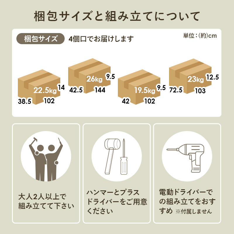 梱包サイズと組み立てについて 梱包サイズ 4個口でお届けします 大人2人以上で組み立てて下さい ハンマーとプラスドライバーをご用意ください 電動ドライバーでの組み立てをおすすめ ※付属しません