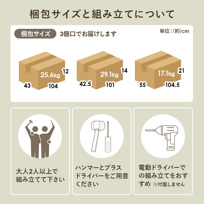 梱包サイズと組み立てについて 梱包サイズ 3個口でお届けします 大人2人以上で組み立てて下さい ハンマーとプラスドライバーをご用意ください 電動ドライバーでの組み立てをおすすめ ※付属しません