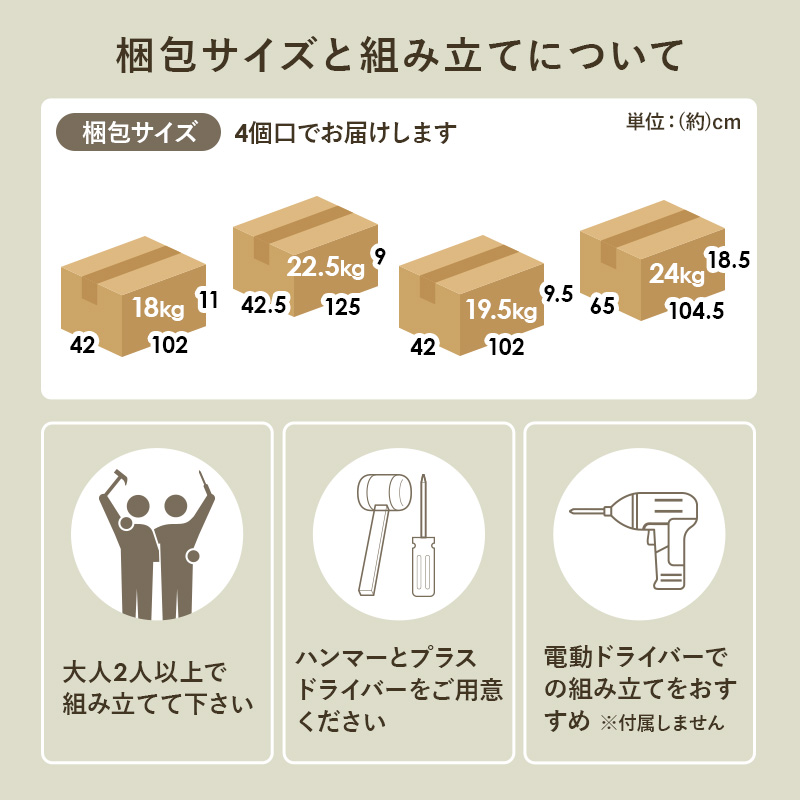 梱包サイズと組み立てについて 梱包サイズ 4個口でお届けします 大人2人以上で組み立てて下さい ハンマーとプラスドライバーをご用意ください 電動ドライバーでの組み立てをおすすめ ※付属しません