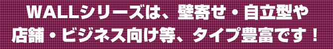 WALLシリーズはタイプ豊富です