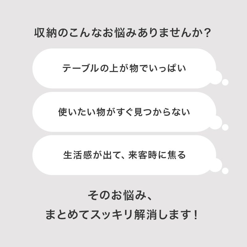 収納のこんなお悩みありませんか？ テーブルの上が物でいっぱい・使いたい物がすぐ見つからない・生活感が出て来客時に焦る
