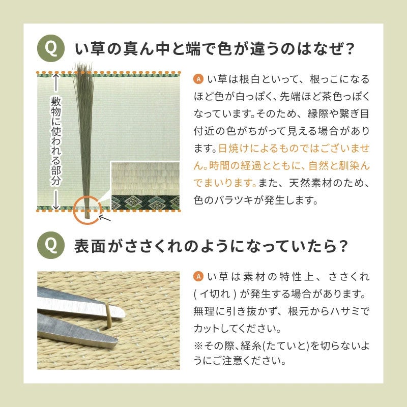 い草の真ん中と端で色が違うのはなぜ？ 日焼けによるものではございません。時間の経過とともに自然と馴染んでまいります。表面がささくれのようになっていたら？ い草は素材の特性上、ささくれが発生する場合があります。